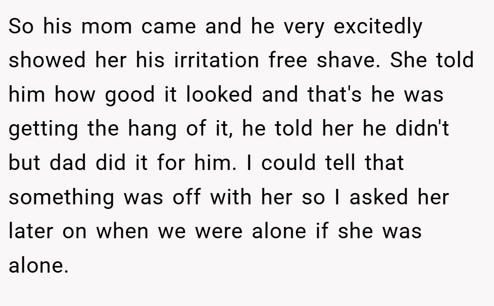 So his mom came and he very excitedly showed her his irritation free shave. She told him how good it looked and that's he was getting the hang of it, he told her he didn't but dad did it for him. I could tell that something was off with her so I asked her later on when we were alone if she was alone.