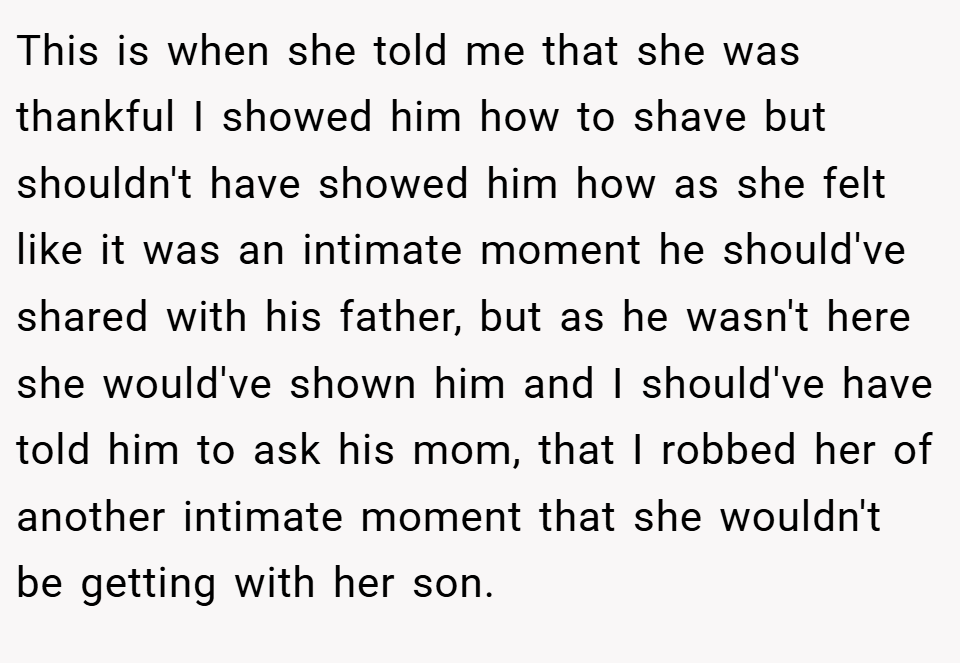 This is when she told me that she was thankful I showed him how to shave but shouldn't have showed him how as she felt like it was an intimate moment he should've shared with his father, but as he wasn't here she would've shown him and I should've have told him to ask his mom, that I robbed her of another intimate moment that she wouldn't be getting with her son.