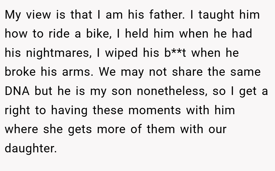 My view is that I am his father. I taught him how to ride a bike, I held him when he had his nightmares, I wiped his b**t when he broke his arms. We may not share the same DNA but he is my son nonetheless, so I get a right to having these moments with him where she gets more of them with our daughter.
