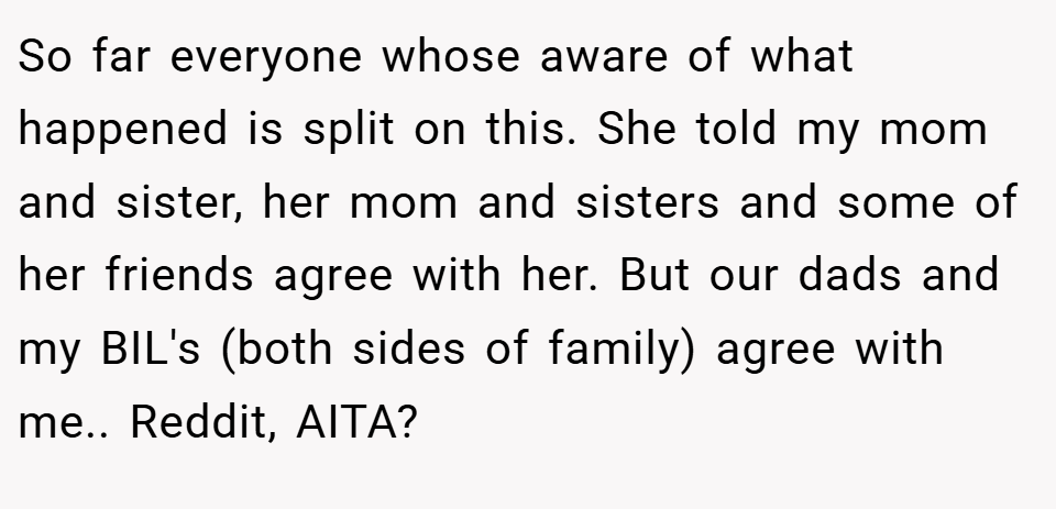 So far everyone whose aware of what happened is split on this. She told my mom and sister, her mom and sisters and some of her friends agree with her. But our dads and my BIL's (both sides of family) agree with me.. Reddit, AITA?