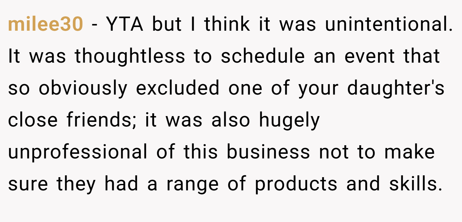 milee30 − YTA but I think it was unintentional. It was thoughtless to schedule an event that so obviously excluded one of your daughter's close friends; it was also hugely unprofessional of this business not to make sure they had a range of products and skills.