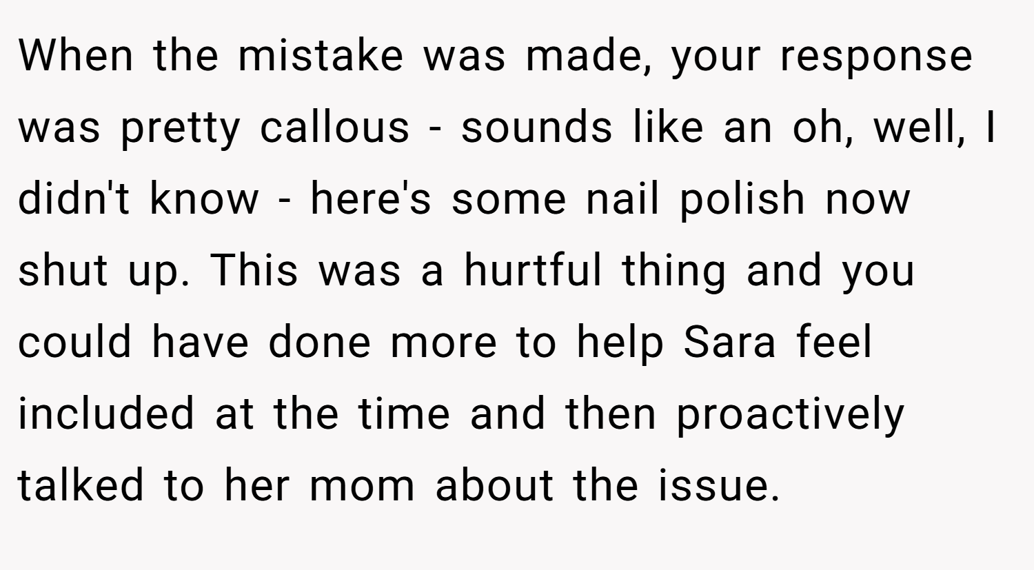 When the mistake was made, your response was pretty callous - sounds like an oh, well, I didn't know - here's some nail polish now shut up. This was a hurtful thing and you could have done more to help Sara feel included at the time and then proactively talked to her mom about the issue.