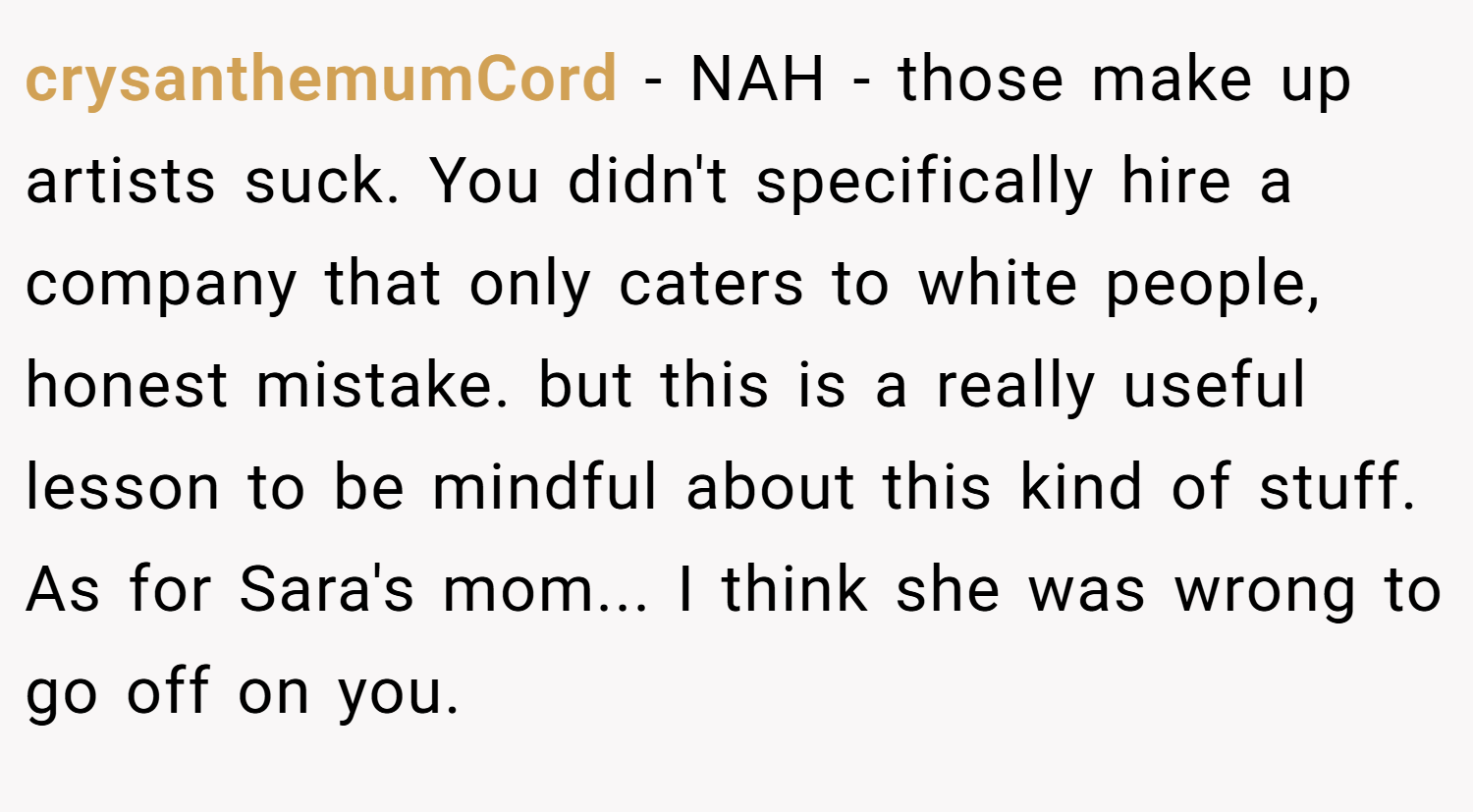 crysanthemumCord − NAH - those make up artists suck. You didn't specifically hire a company that only caters to white people, honest mistake. but this is a really useful lesson to be mindful about this kind of stuff. As for Sara's mom... I think she was wrong to go off on you.