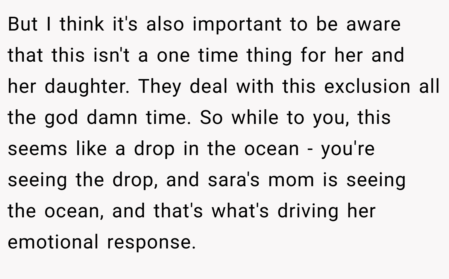 But I think it's also important to be aware that this isn't a one time thing for her and her daughter. They deal with this exclusion all the god damn time. So while to you, this seems like a drop in the ocean - you're seeing the drop, and sara's mom is seeing the ocean, and that's what's driving her emotional response.