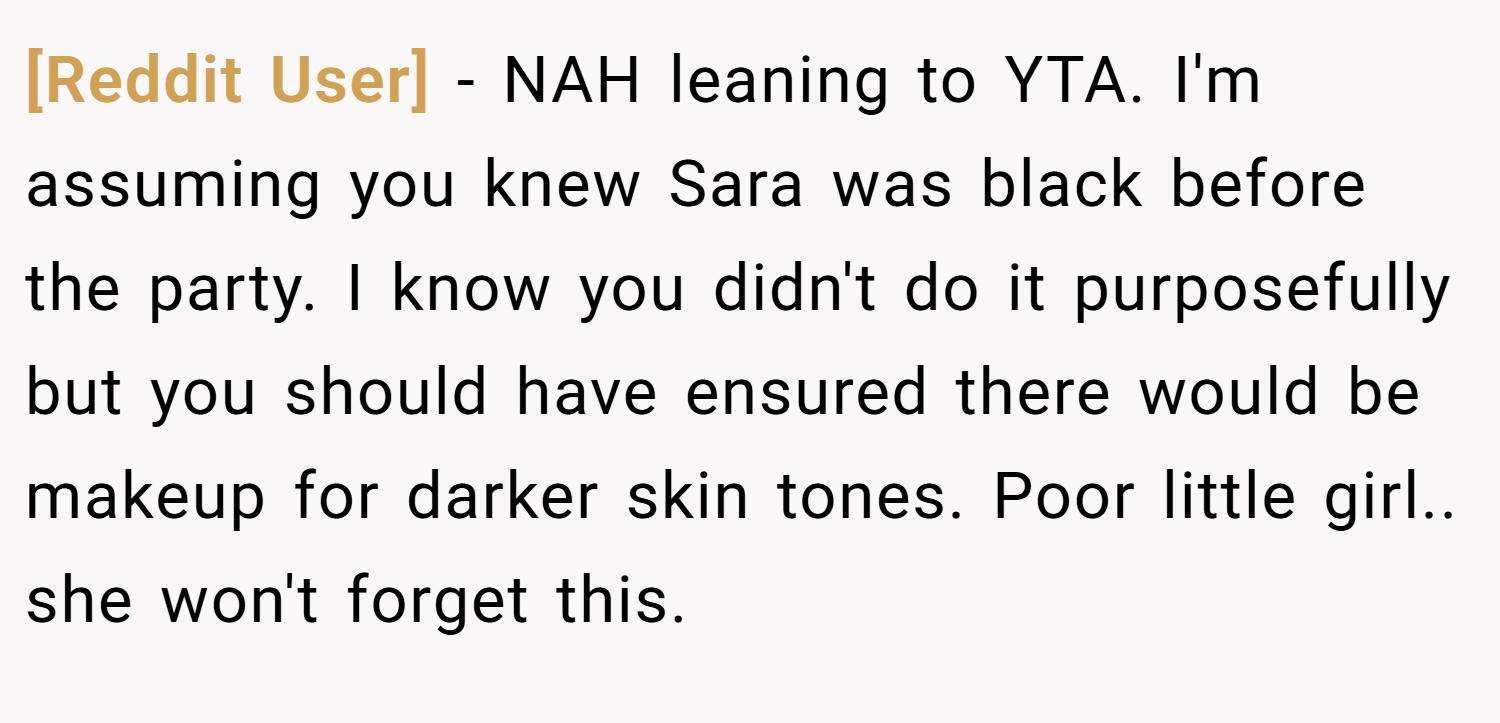[Reddit User] − NAH leaning to YTA. I'm assuming you knew Sara was black before the party. I know you didn't do it purposefully but you should have ensured there would be makeup for darker skin tones. Poor little girl.. she won't forget this.