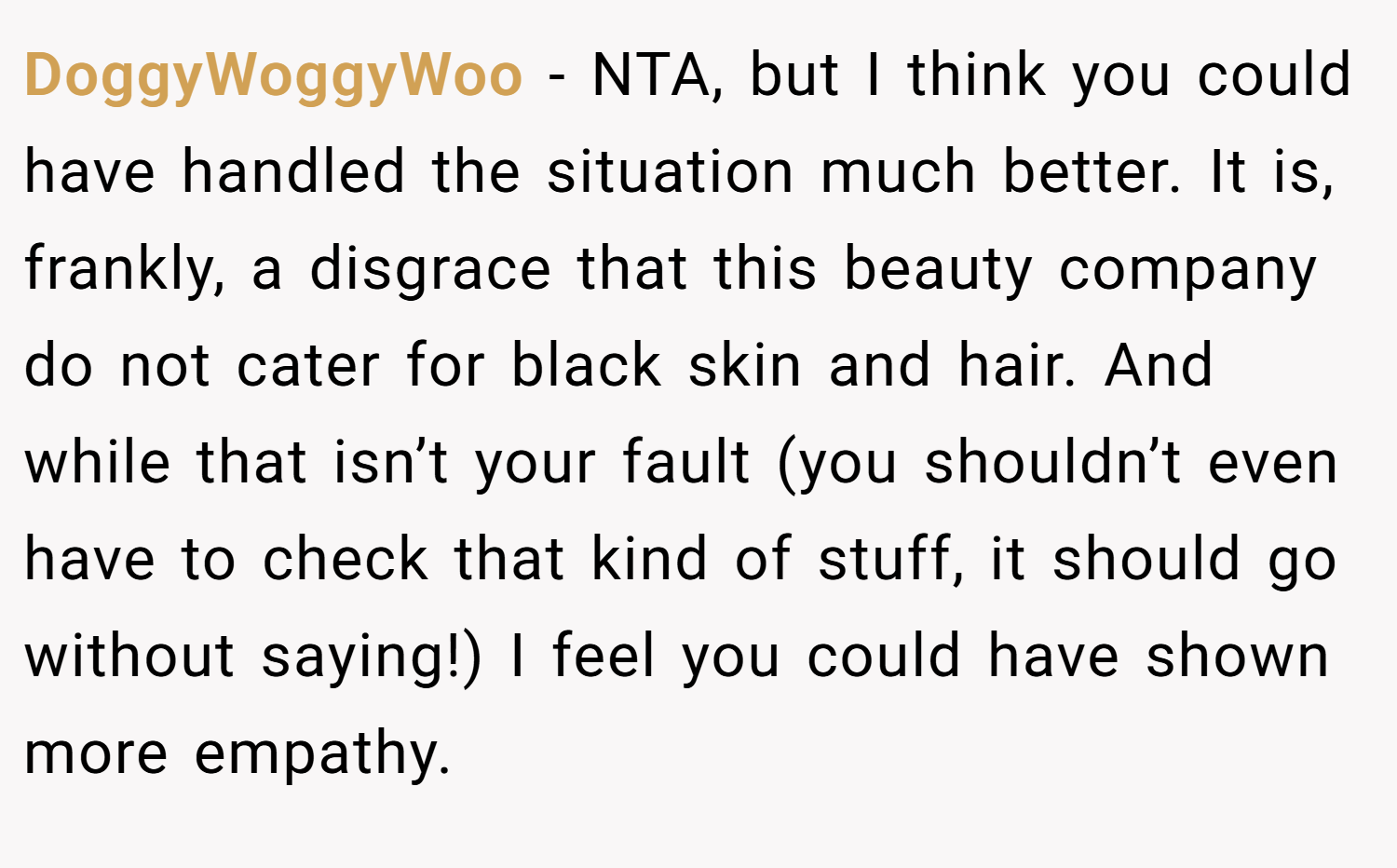 DoggyWoggyWoo − NTA, but I think you could have handled the situation much better. It is, frankly, a disgrace that this beauty company do not cater for black skin and hair. And while that isn’t your fault (you shouldn’t even have to check that kind of stuff, it should go without saying!) I feel you could have shown more empathy.