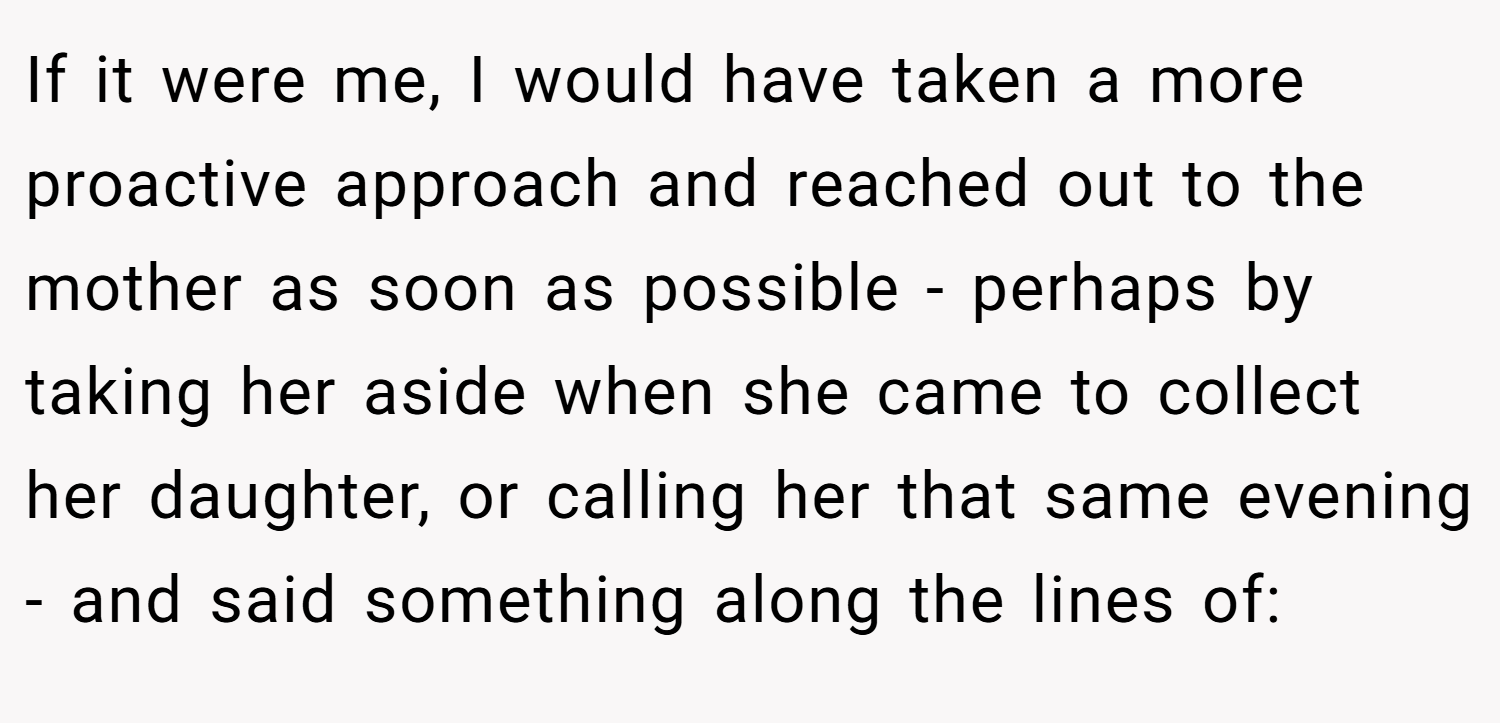 If it were me, I would have taken a more proactive approach and reached out to the mother as soon as possible - perhaps by taking her aside when she came to collect her daughter, or calling her that same evening - and said something along the lines of: