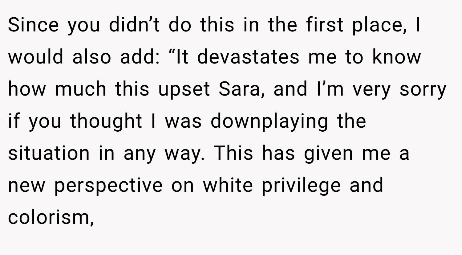 Since you didn’t do this in the first place, I would also add: “It devastates me to know how much this upset Sara, and I’m very sorry if you thought I was downplaying the situation in any way. This has given me a new perspective on white privilege and colorism,