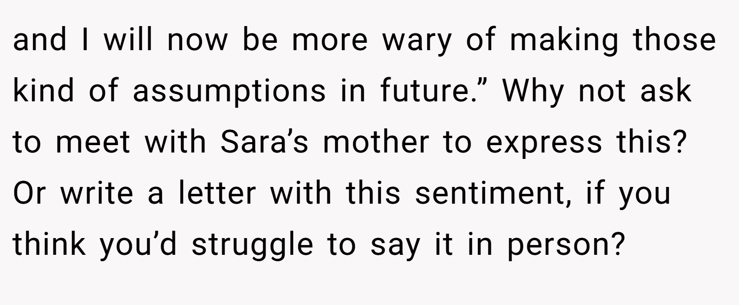 and I will now be more wary of making those kind of assumptions in future.” Why not ask to meet with Sara’s mother to express this? Or write a letter with this sentiment, if you think you’d struggle to say it in person?