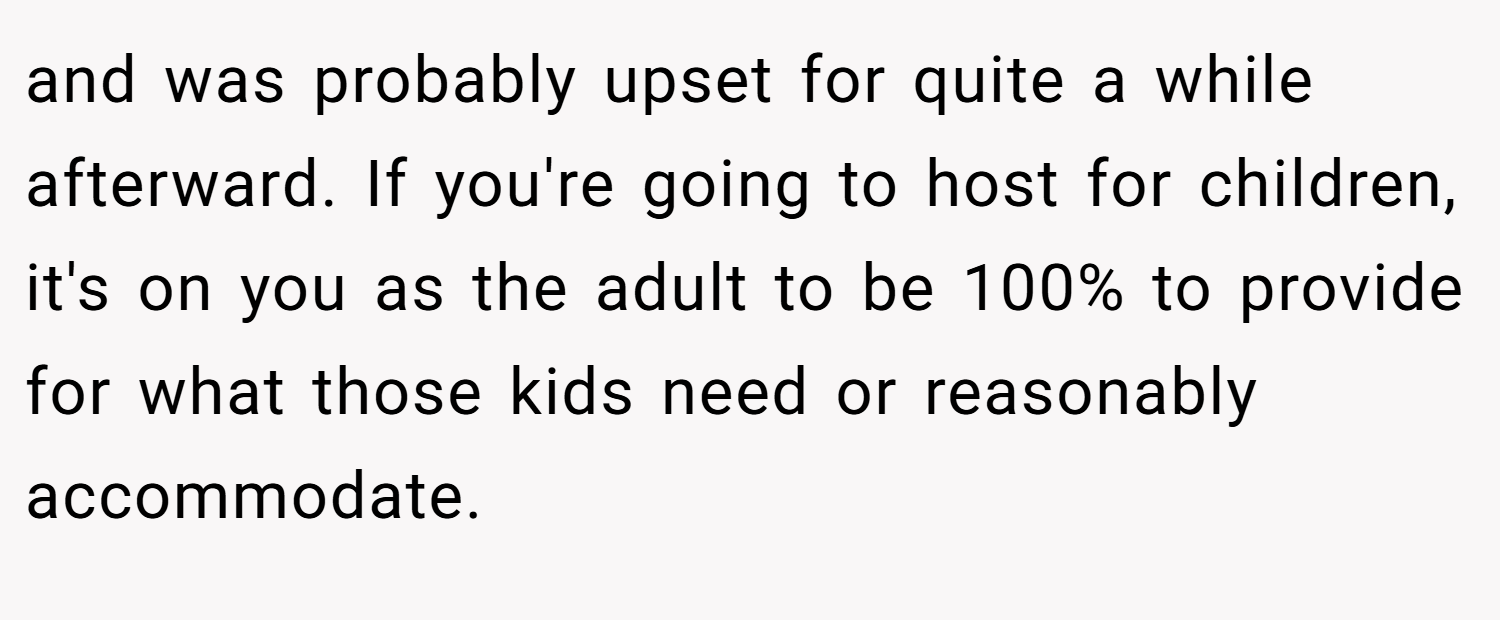 and was probably upset for quite a while afterward. If you're going to host for children, it's on you as the adult to be 100% to provide for what those kids need or reasonably accommodate.