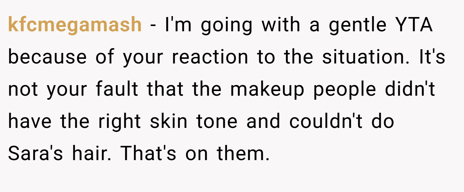 kfcmegamash − I'm going with a gentle YTA because of your reaction to the situation. It's not your fault that the makeup people didn't have the right skin tone and couldn't do Sara's hair. That's on them.