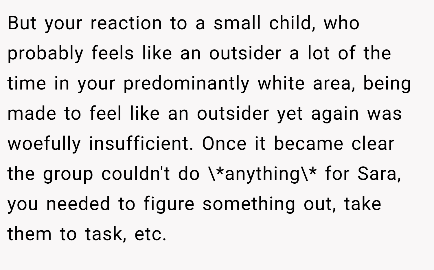 But your reaction to a small child, who probably feels like an outsider a lot of the time in your predominantly white area, being made to feel like an outsider yet again was woefully insufficient. Once it became clear the group couldn't do \*anything\* for Sara, you needed to figure something out, take them to task, etc.