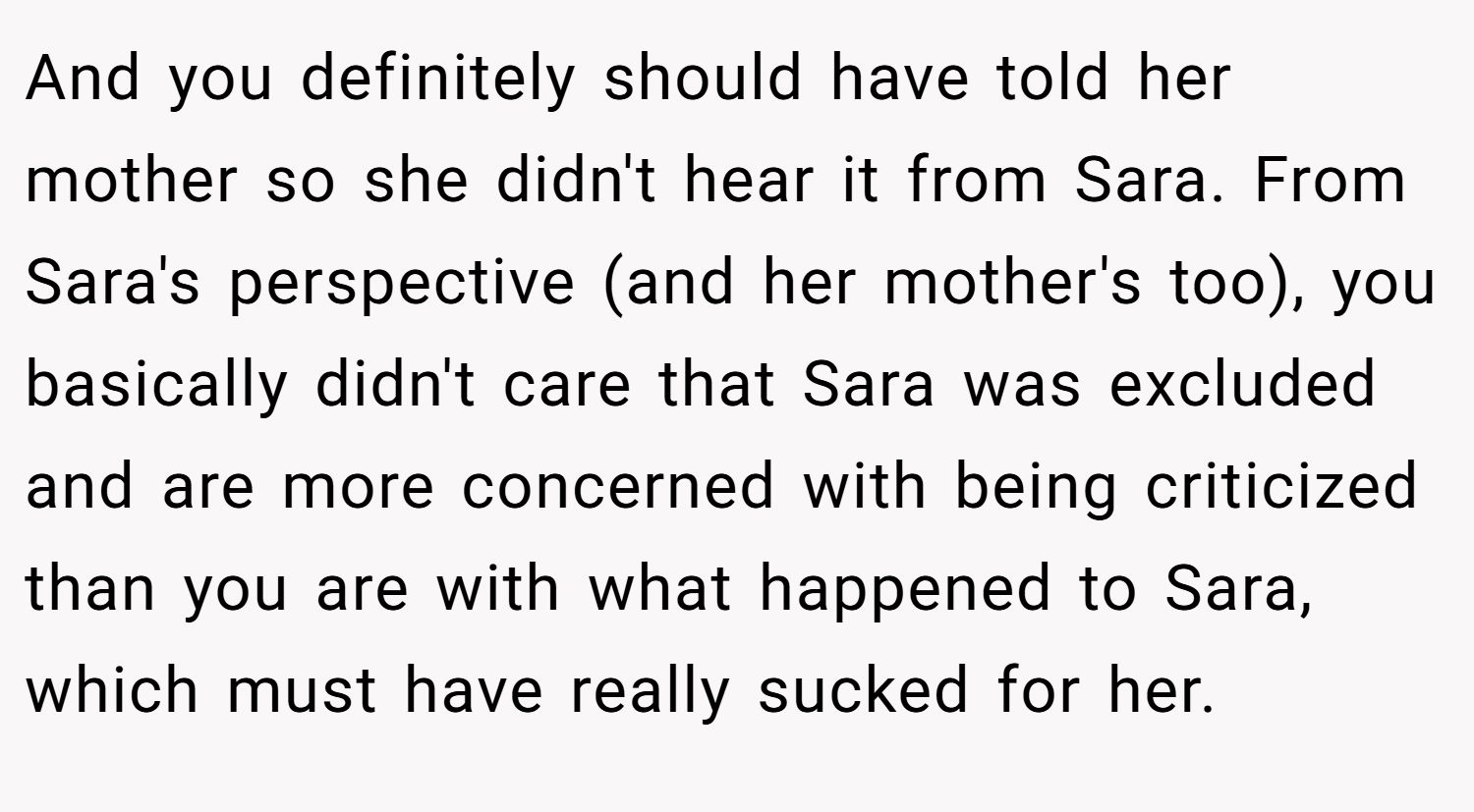 And you definitely should have told her mother so she didn't hear it from Sara. From Sara's perspective (and her mother's too), you basically didn't care that Sara was excluded and are more concerned with being criticized than you are with what happened to Sara, which must have really sucked for her.