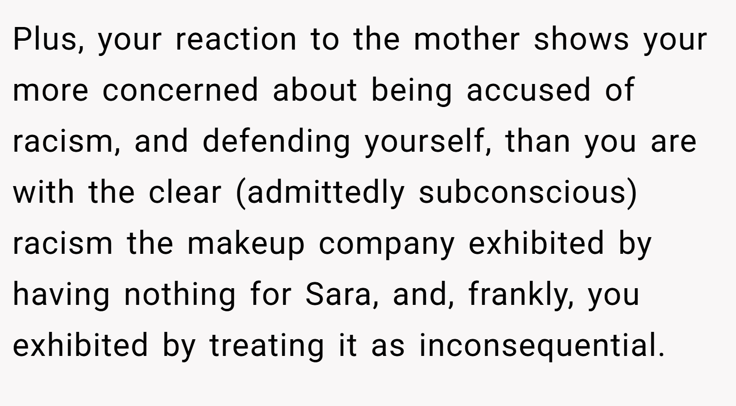 Plus, your reaction to the mother shows your more concerned about being accused of racism, and defending yourself, than you are with the clear (admittedly subconscious) racism the makeup company exhibited by having nothing for Sara, and, frankly, you exhibited by treating it as inconsequential.