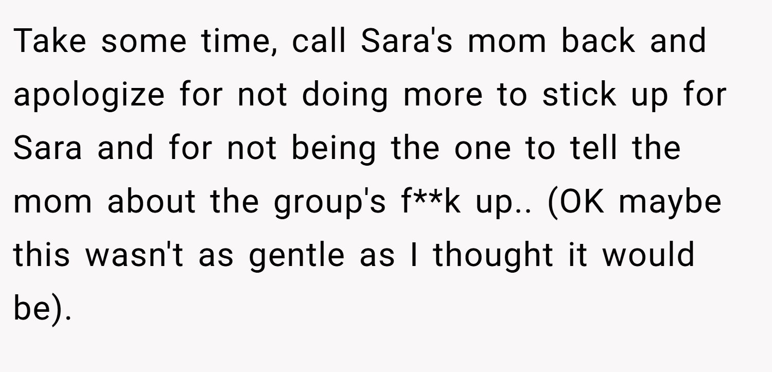 Take some time, call Sara's mom back and apologize for not doing more to stick up for Sara and for not being the one to tell the mom about the group's f**k up.. (OK maybe this wasn't as gentle as I thought it would be).
