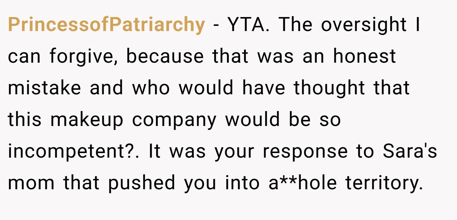 PrincessofPatriarchy − YTA. The oversight I can forgive, because that was an honest mistake and who would have thought that this makeup company would be so incompetent?. It was your response to Sara's mom that pushed you into a**hole territory.