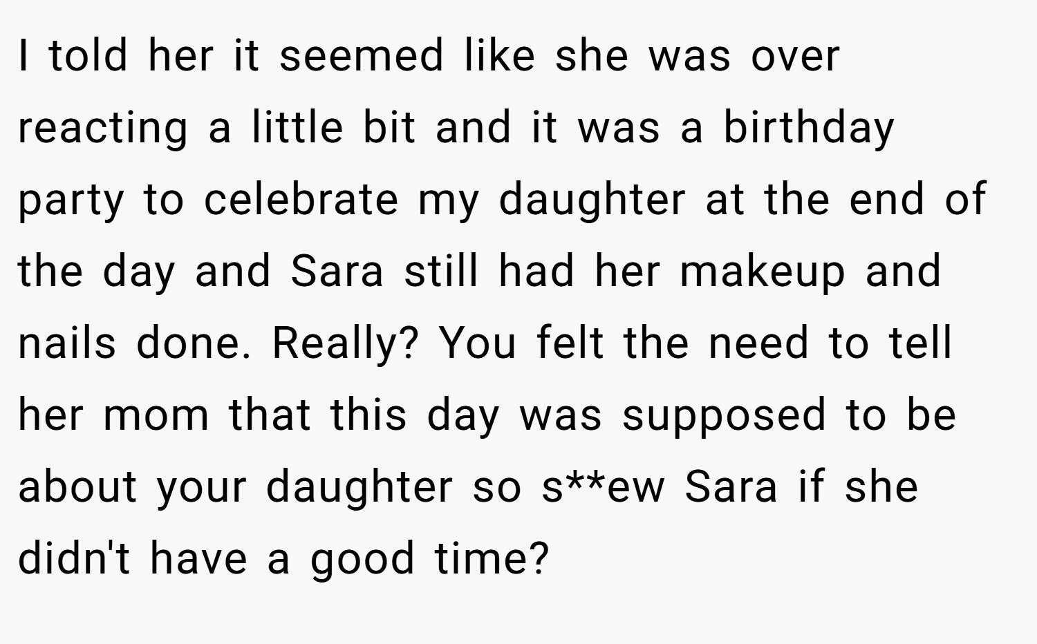 I told her it seemed like she was over reacting a little bit and it was a birthday party to celebrate my daughter at the end of the day and Sara still had her makeup and nails done. Really? You felt the need to tell her mom that this day was supposed to be about your daughter so s**ew Sara if she didn't have a good time?