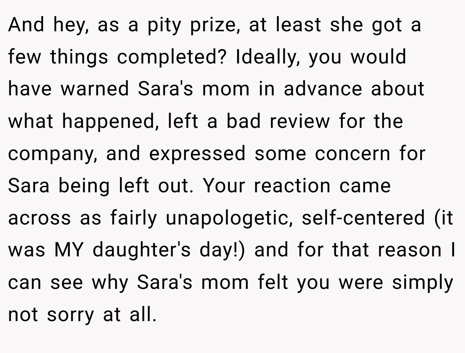 And hey, as a pity prize, at least she got a few things completed? Ideally, you would have warned Sara's mom in advance about what happened, left a bad review for the company, and expressed some concern for Sara being left out. Your reaction came across as fairly unapologetic, self-centered (it was MY daughter's day!) and for that reason I can see why Sara's mom felt you were simply not sorry at all.