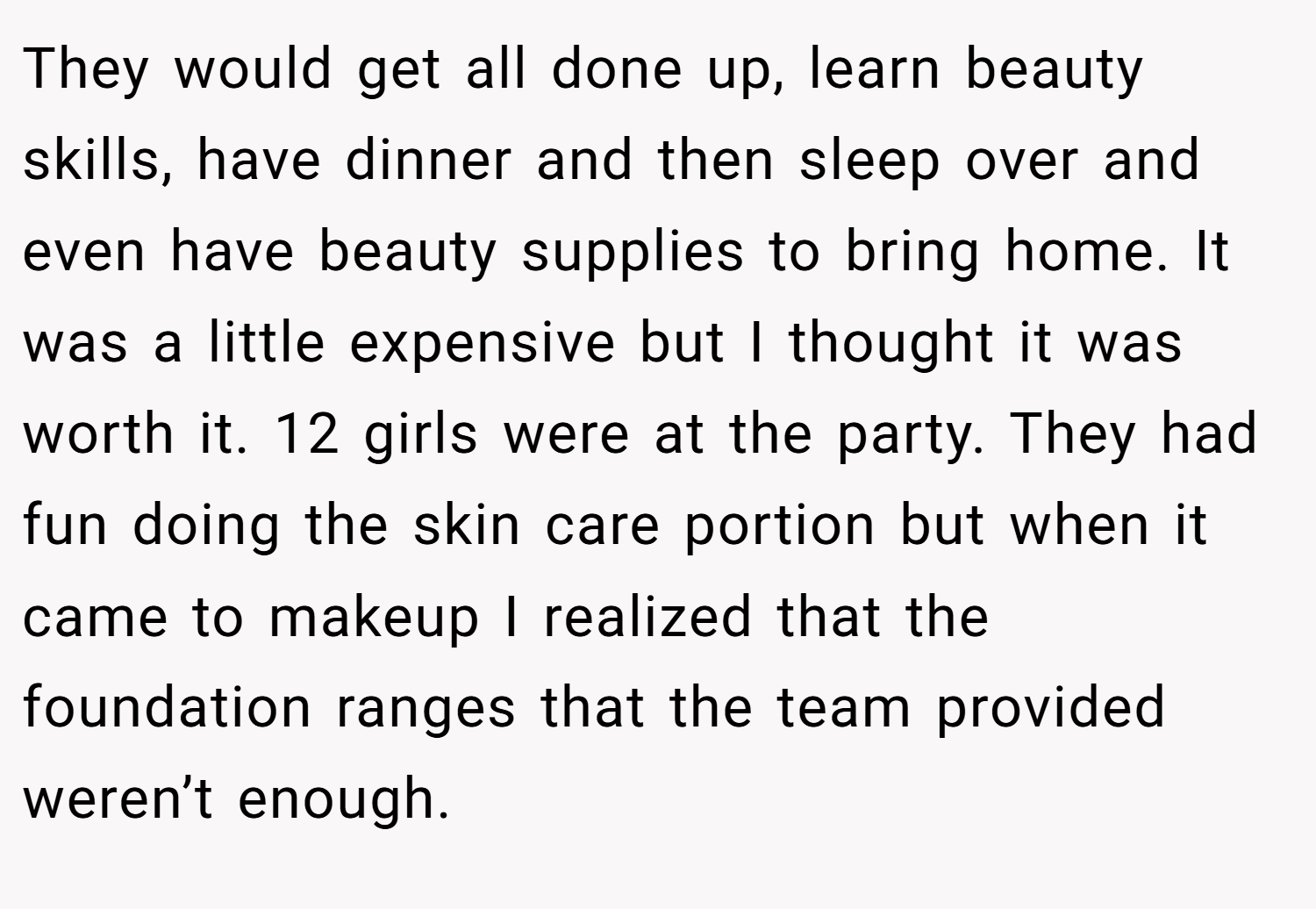 They would get all done up, learn beauty skills, have dinner and then sleep over and even have beauty supplies to bring home. It was a little expensive but I thought it was worth it. 12 girls were at the party. They had fun doing the skin care portion but when it came to makeup I realized that the foundation ranges that the team provided weren’t enough.