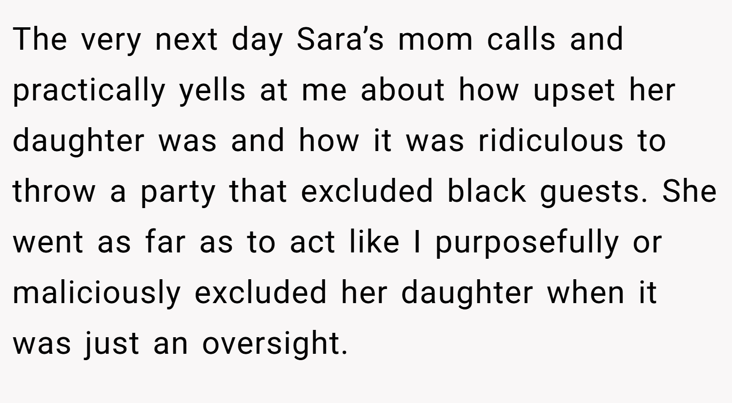 The very next day Sara’s mom calls and practically yells at me about how upset her daughter was and how it was ridiculous to throw a party that excluded black guests. She went as far as to act like I purposefully or maliciously excluded her daughter when it was just an oversight.