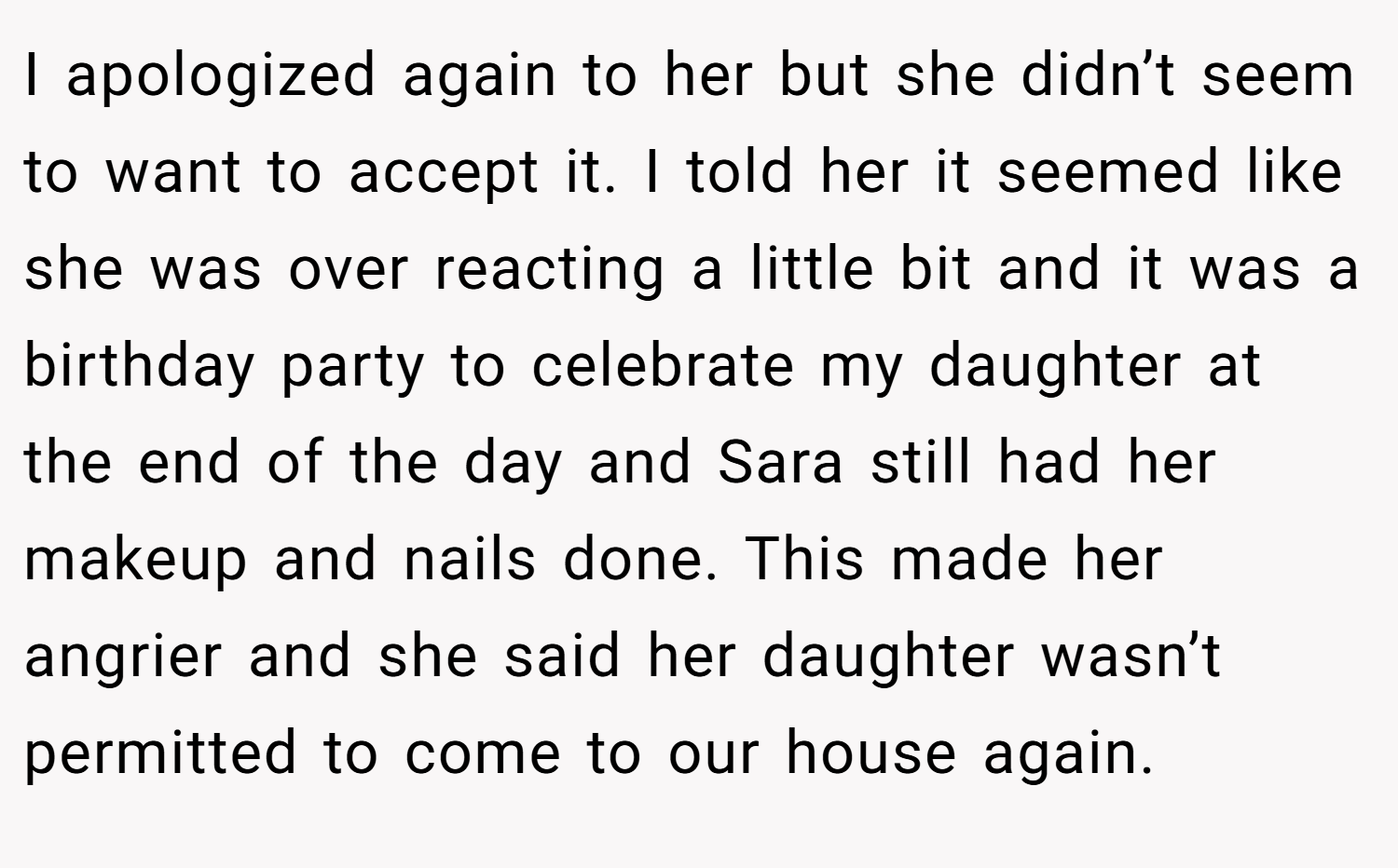 I apologized again to her but she didn’t seem to want to accept it. I told her it seemed like she was over reacting a little bit and it was a birthday party to celebrate my daughter at the end of the day and Sara still had her makeup and nails done. This made her angrier and she said her daughter wasn’t permitted to come to our house again.