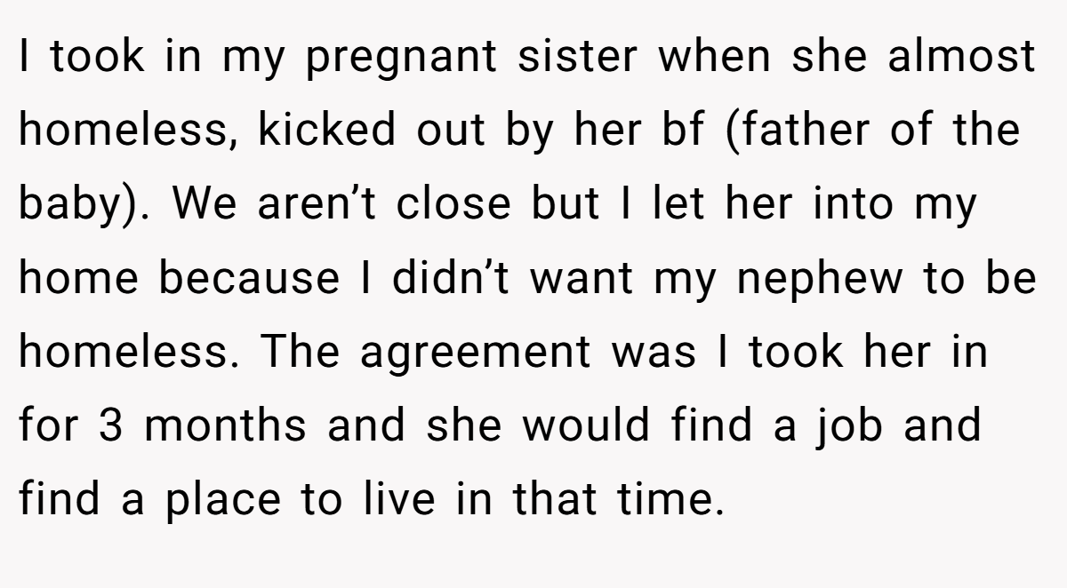 I took in my pregnant sister when she almost homeless, kicked out by her bf (father of the baby). We aren’t close but I let her into my home because I didn’t want my nephew to be homeless. The agreement was I took her in for 3 months and she would find a job and find a place to live in that time.