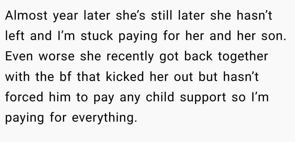 Almost year later she’s still later she hasn’t left and I’m stuck paying for her and her son. Even worse she recently got back together with the bf that kicked her out but hasn’t forced him to pay any child support so I’m paying for everything.