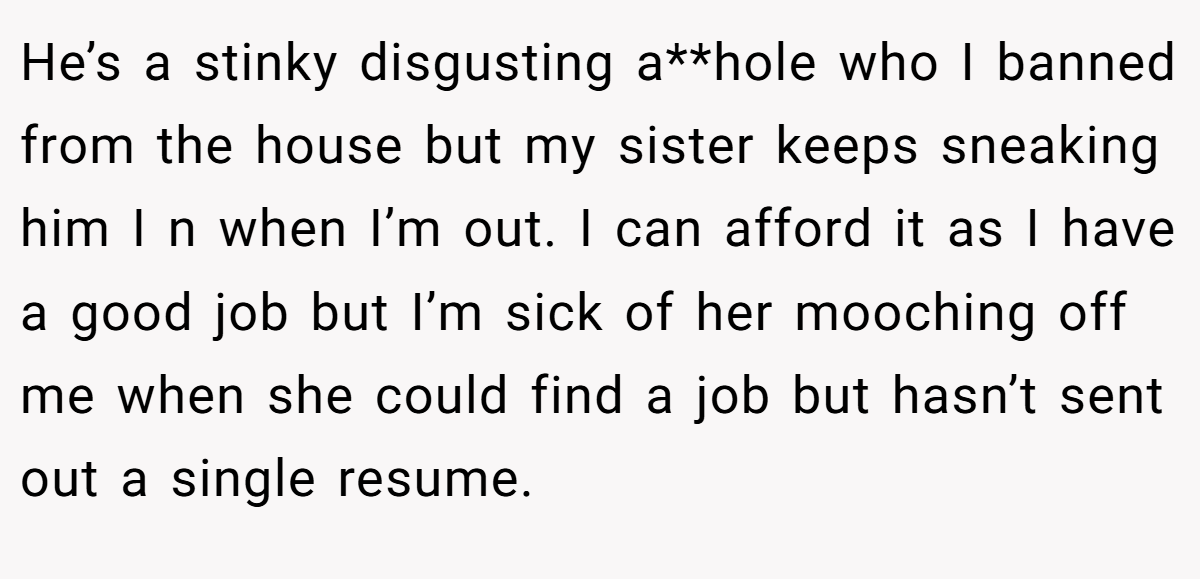 He’s a stinky disgusting a**hole who I banned from the house but my sister keeps sneaking him I n when I’m out. I can afford it as I have a good job but I’m sick of her mooching off me when she could find a job but hasn’t sent out a single resume.