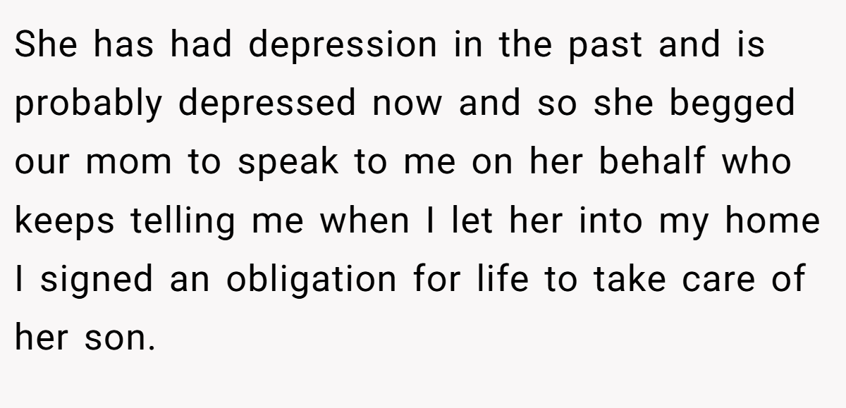 She has had depression in the past and is probably depressed now and so she begged our mom to speak to me on her behalf who keeps telling me when I let her into my home I signed an obligation for life to take care of her son.