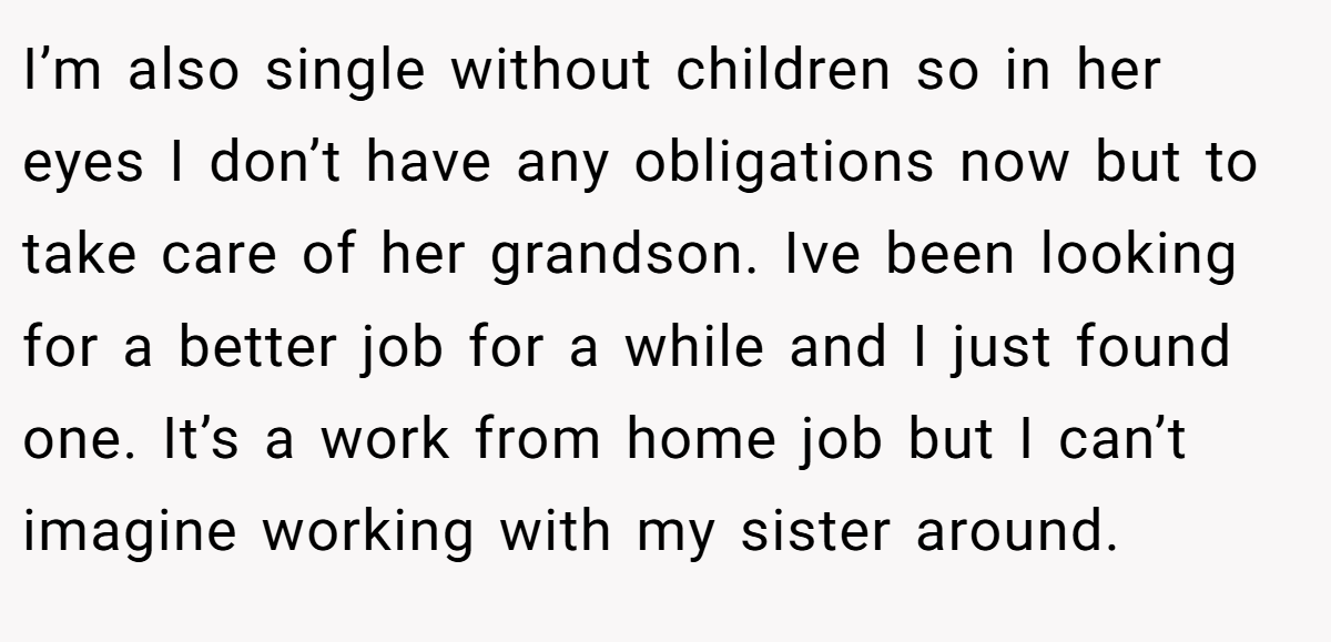 I’m also single without children so in her eyes I don’t have any obligations now but to take care of her grandson. Ive been looking for a better job for a while and I just found one. It’s a work from home job but I can’t imagine working with my sister around.