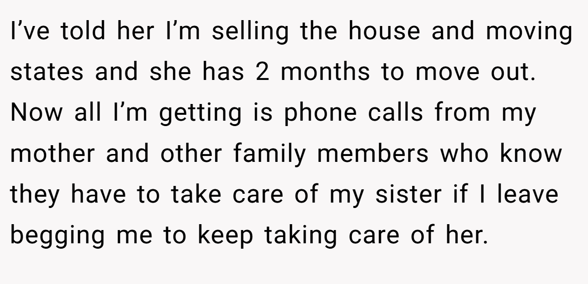 I’ve told her I’m selling the house and moving states and she has 2 months to move out. Now all I’m getting is phone calls from my mother and other family members who know they have to take care of my sister if I leave begging me to keep taking care of her.