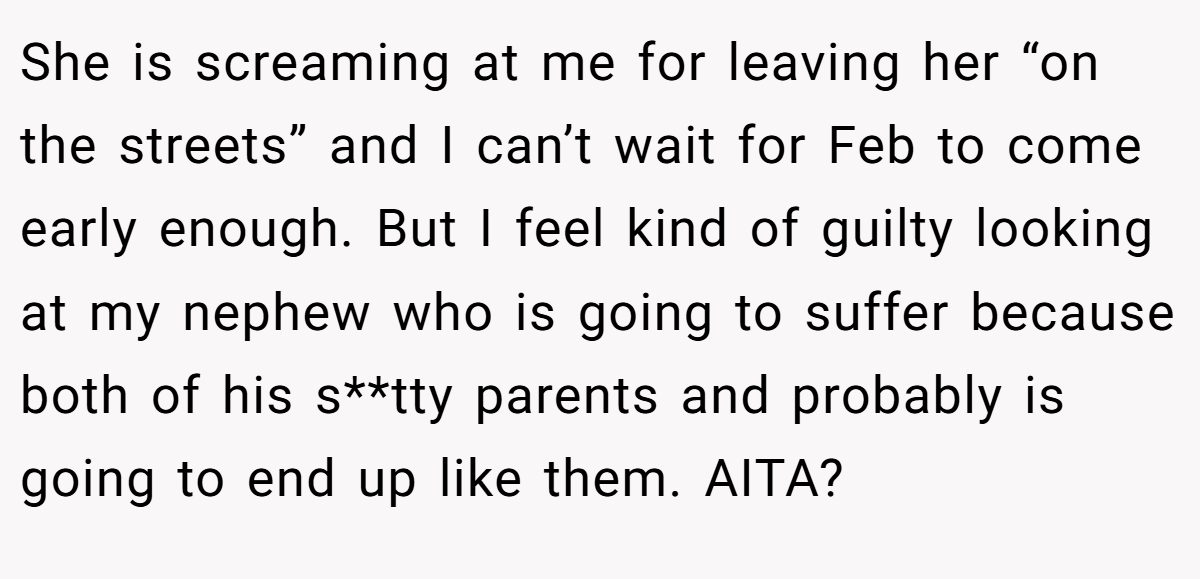 She is screaming at me for leaving her “on the streets” and I can’t wait for Feb to come early enough. But I feel kind of guilty looking at my nephew who is going to suffer because both of his s**tty parents and probably is going to end up like them. AITA?