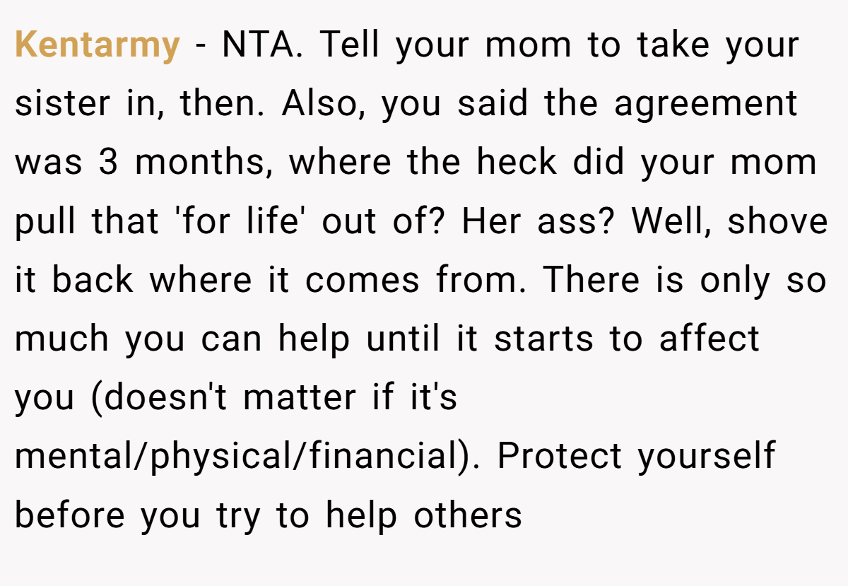 Kentarmy − NTA. Tell your mom to take your sister in, then. Also, you said the agreement was 3 months, where the heck did your mom pull that 'for life' out of? Her ass? Well, shove it back where it comes from. There is only so much you can help until it starts to affect you (doesn't matter if it's mental/physical/financial). Protect yourself before you try to help others