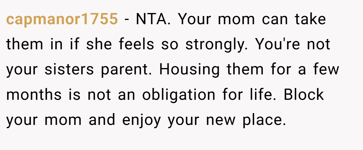 capmanor1755 − NTA. Your mom can take them in if she feels so strongly. You're not your sisters parent. Housing them for a few months is not an obligation for life. Block your mom and enjoy your new place.