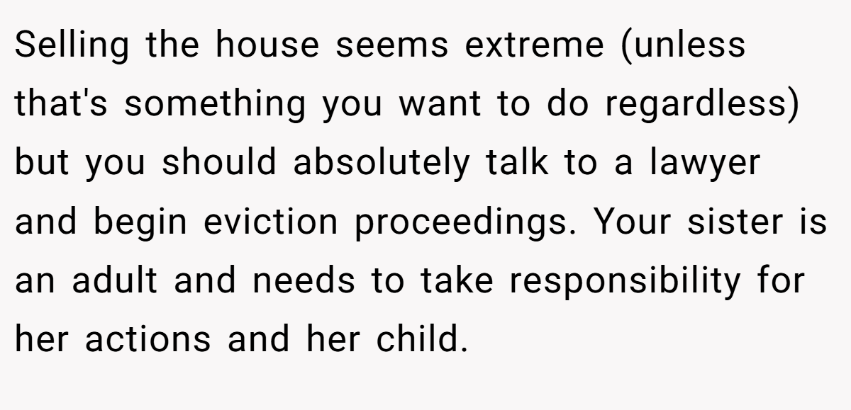 Selling the house seems extreme (unless that's something you want to do regardless) but you should absolutely talk to a lawyer and begin eviction proceedings. Your sister is an adult and needs to take responsibility for her actions and her child.