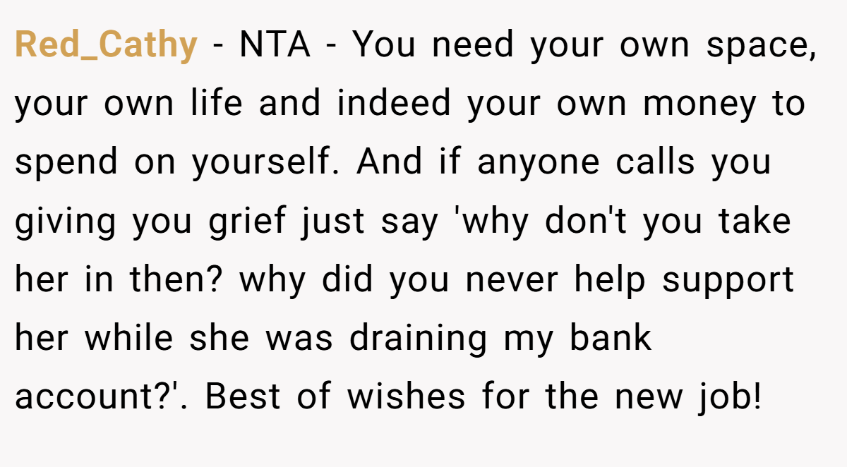 Red_Cathy − NTA - You need your own space, your own life and indeed your own money to spend on yourself. And if anyone calls you giving you grief just say 'why don't you take her in then? why did you never help support her while she was draining my bank account?'. Best of wishes for the new job!