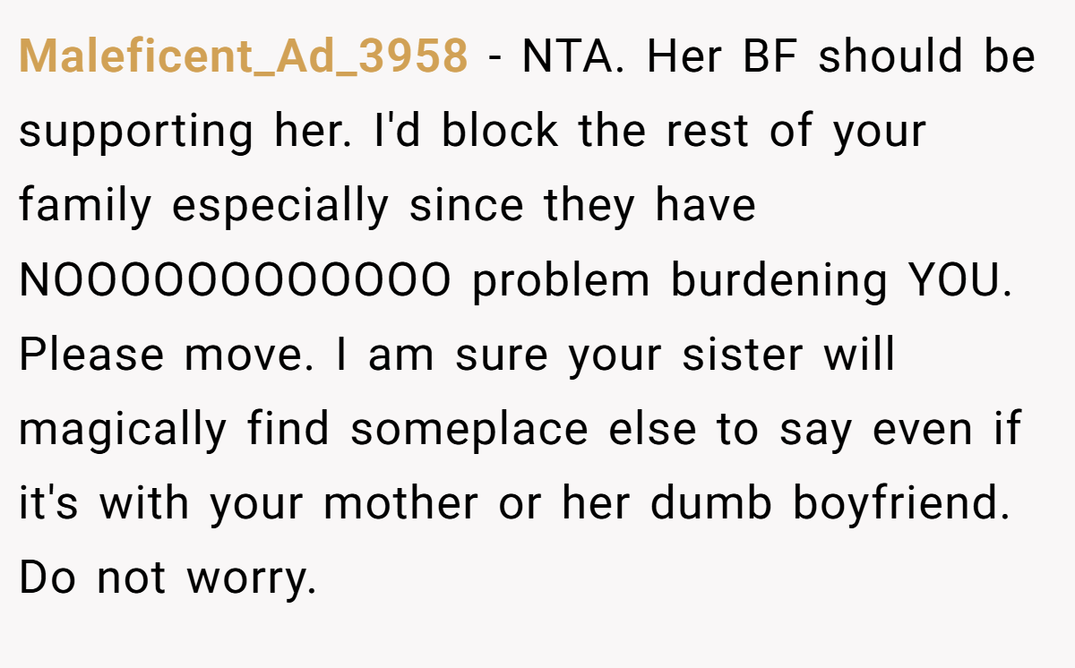 Maleficent_Ad_3958 − NTA. Her BF should be supporting her. I'd block the rest of your family especially since they have NOOOOOOOOOOOO problem burdening YOU. Please move. I am sure your sister will magically find someplace else to say even if it's with your mother or her dumb boyfriend. Do not worry.