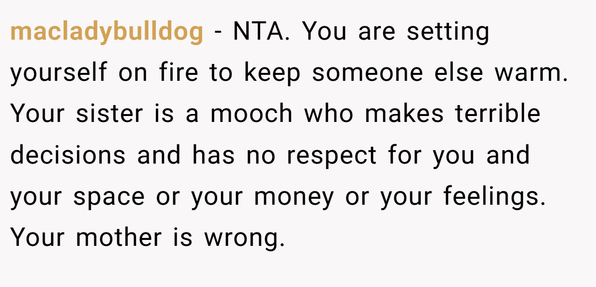macladybulldog − NTA. You are setting yourself on fire to keep someone else warm. Your sister is a mooch who makes terrible decisions and has no respect for you and your space or your money or your feelings. Your mother is wrong.