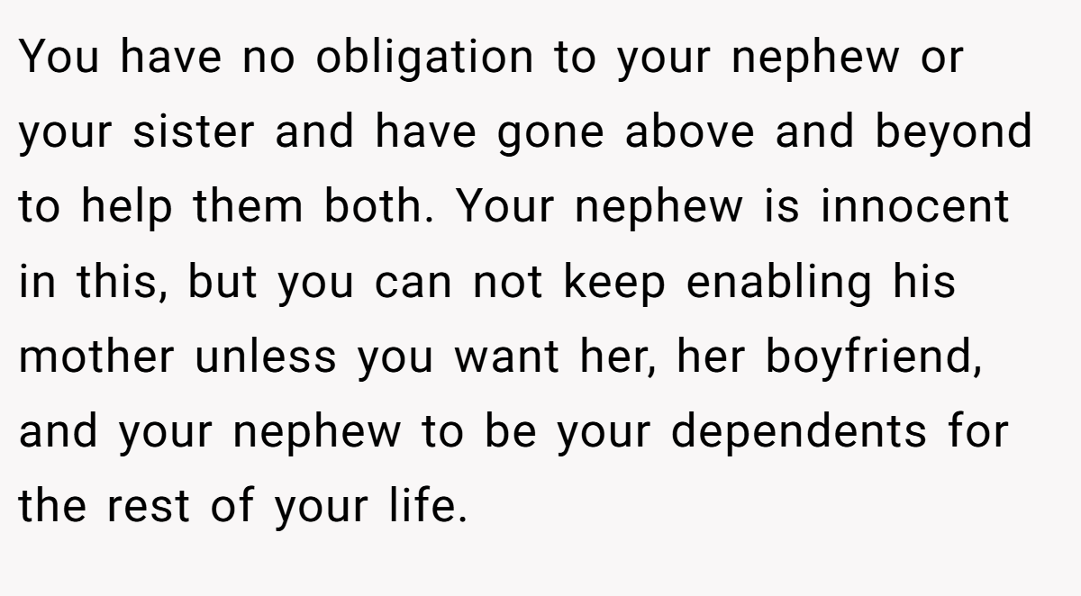 You have no obligation to your nephew or your sister and have gone above and beyond to help them both. Your nephew is innocent in this, but you can not keep enabling his mother unless you want her, her boyfriend, and your nephew to be your dependents for the rest of your life.