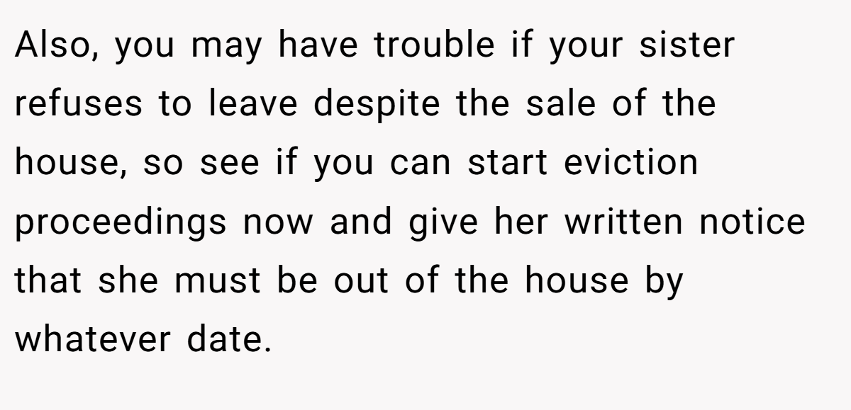 Also, you may have trouble if your sister refuses to leave despite the sale of the house, so see if you can start eviction proceedings now and give her written notice that she must be out of the house by whatever date.
