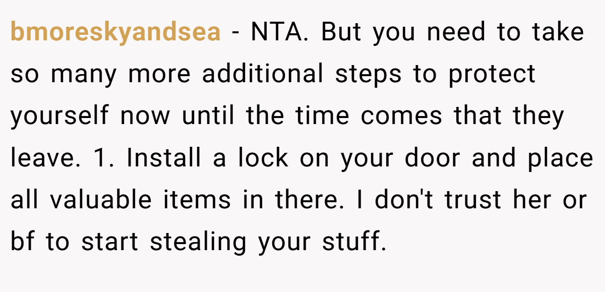 bmoreskyandsea − NTA. But you need to take so many more additional steps to protect yourself now until the time comes that they leave. 1. Install a lock on your door and place all valuable items in there. I don't trust her or bf to start stealing your stuff.