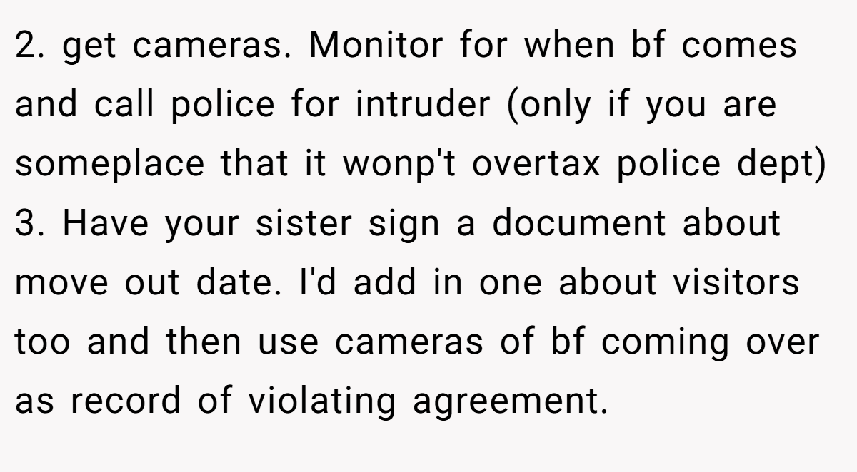 2. get cameras. Monitor for when bf comes and call police for intruder (only if you are someplace that it wonp't overtax police dept) 3. Have your sister sign a document about move out date. I'd add in one about visitors too and then use cameras of bf coming over as record of violating agreement.