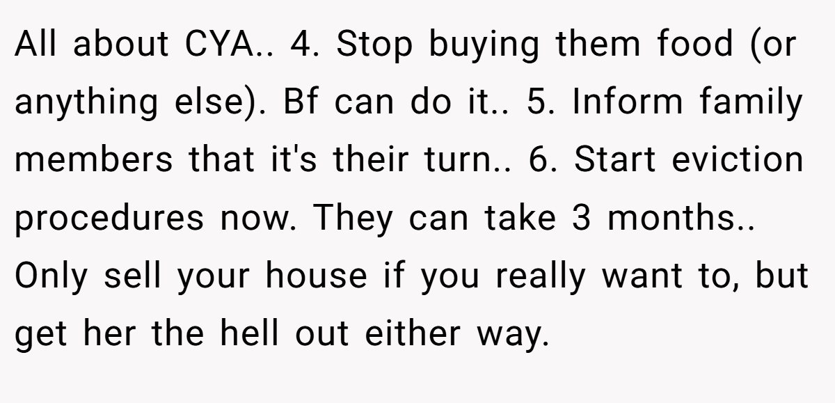 All about CYA.. 4. Stop buying them food (or anything else). Bf can do it.. 5. Inform family members that it's their turn.. 6. Start eviction procedures now. They can take 3 months.. Only sell your house if you really want to, but get her the hell out either way.