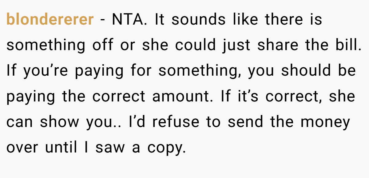 blondererer − NTA. It sounds like there is something off or she could just share the bill. If you’re paying for something, you should be paying the correct amount. If it’s correct, she can show you.. I’d refuse to send the money over until I saw a copy.