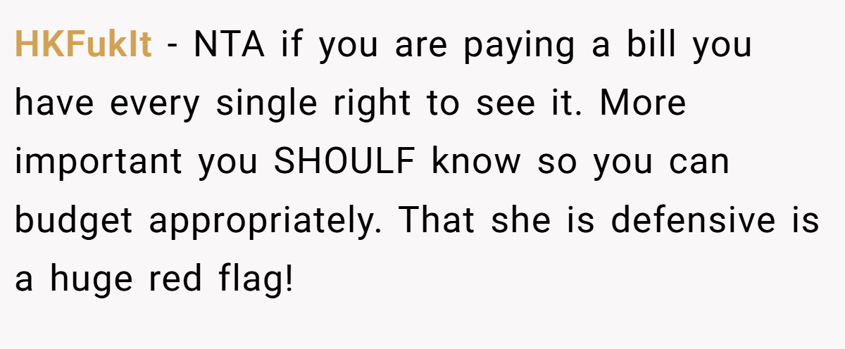 HKFukIt − NTA if you are paying a bill you have every single right to see it. More important you SHOULF know so you can budget appropriately. That she is defensive is a huge red flag!