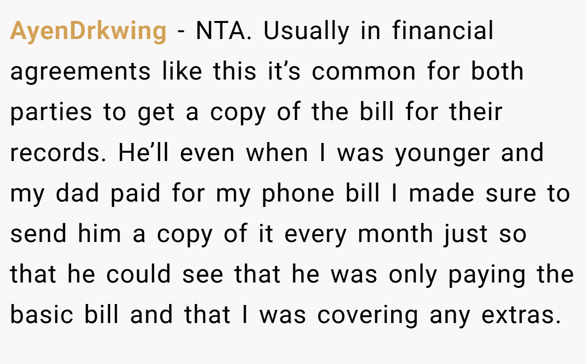 AyenDrkwing − NTA. Usually in financial agreements like this it’s common for both parties to get a copy of the bill for their records. He’ll even when I was younger and my dad paid for my phone bill I made sure to send him a copy of it every month just so that he could see that he was only paying the basic bill and that I was covering any extras.