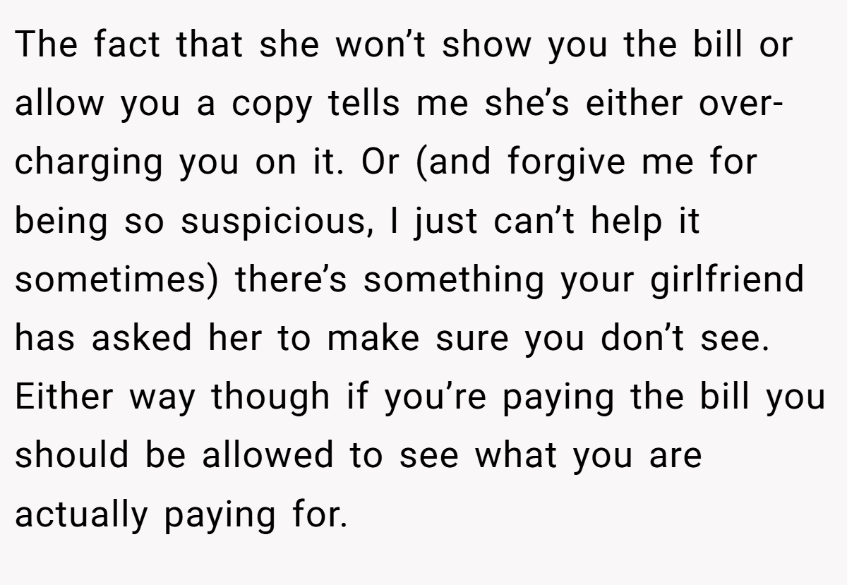 The fact that she won’t show you the bill or allow you a copy tells me she’s either over-charging you on it. Or (and forgive me for being so suspicious, I just can’t help it sometimes) there’s something your girlfriend has asked her to make sure you don’t see. Either way though if you’re paying the bill you should be allowed to see what you are actually paying for.