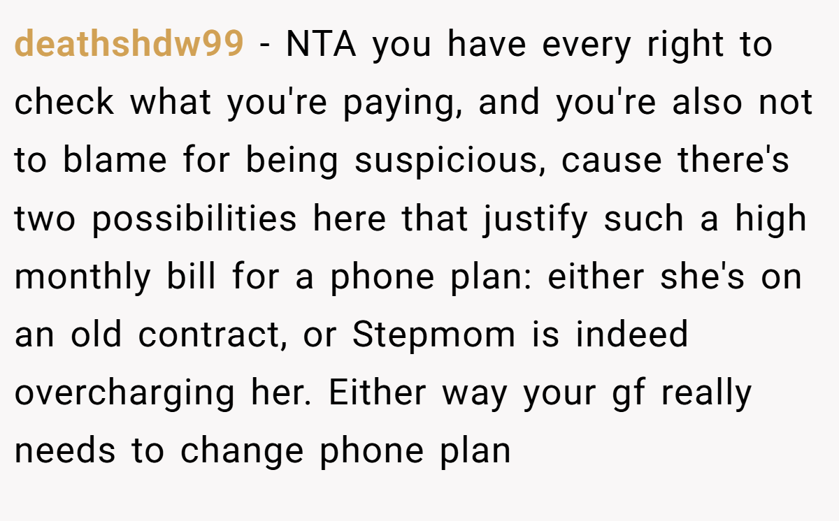 deathshdw99 − NTA you have every right to check what you're paying, and you're also not to blame for being suspicious, cause there's two possibilities here that justify such a high monthly bill for a phone plan: either she's on an old contract, or Stepmom is indeed overcharging her. Either way your gf really needs to change phone plan