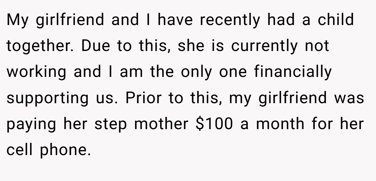 My girlfriend and I have recently had a child together. Due to this, she is currently not working and I am the only one financially supporting us. Prior to this, my girlfriend was paying her step mother $100 a month for her cell phone.