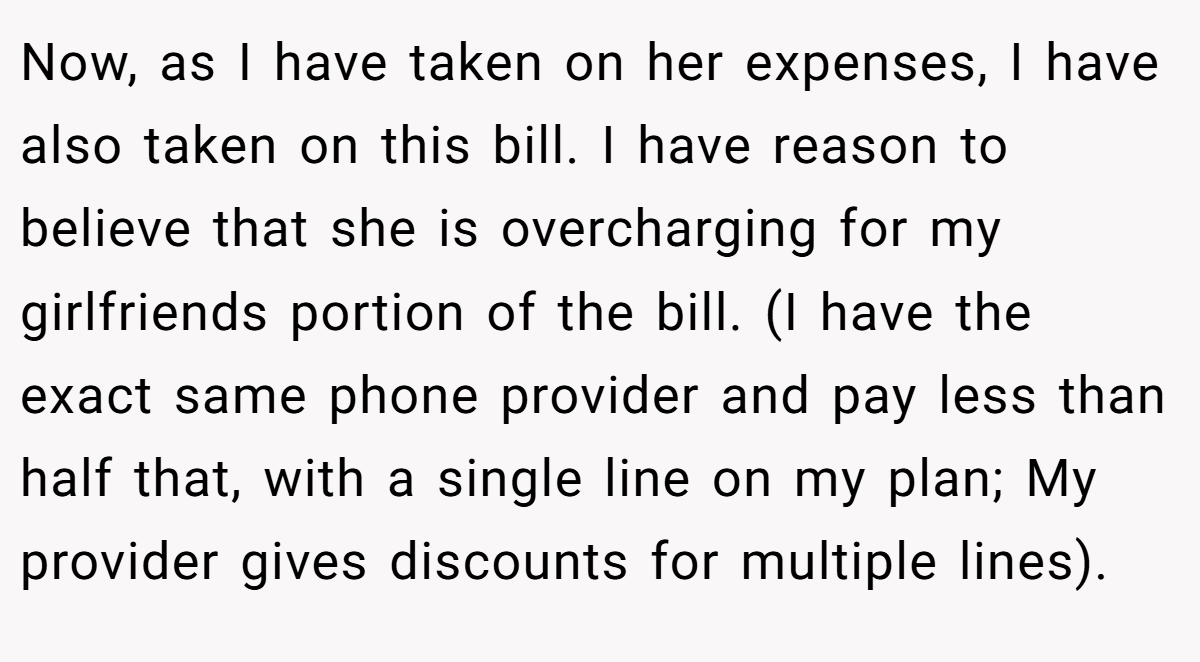 Now, as I have taken on her expenses, I have also taken on this bill. I have reason to believe that she is overcharging for my girlfriends portion of the bill. (I have the exact same phone provider and pay less than half that, with a single line on my plan; My provider gives discounts for multiple lines).